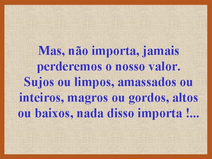 Mas, não importa, jamais perderemos o nosso valor. Sujos ou limpos, amassados ou inteiros,