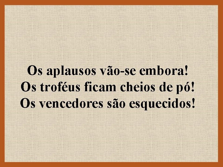 Os aplausos vão-se embora! Os troféus ficam cheios de pó! Os vencedores são esquecidos!