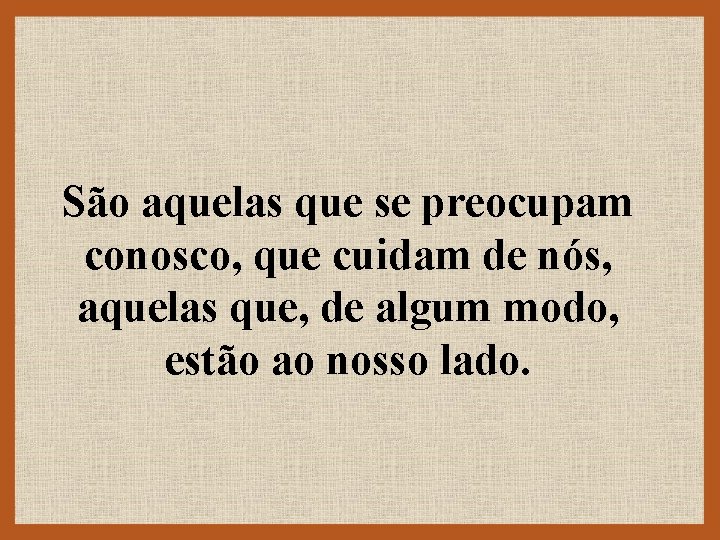 São aquelas que se preocupam conosco, que cuidam de nós, aquelas que, de algum