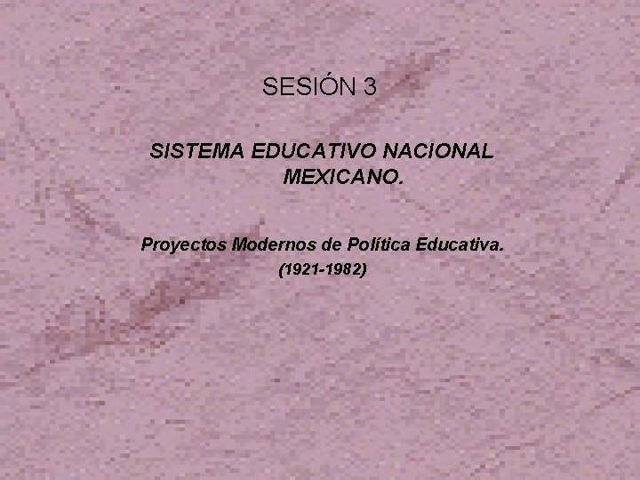 SESIÓN 3 SISTEMA EDUCATIVO NACIONAL MEXICANO. Proyectos Modernos de Política Educativa. (1921 -1982) 