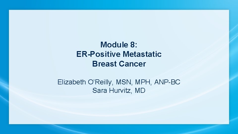 Module 8: ER-Positive Metastatic Breast Cancer Elizabeth O’Reilly, MSN, MPH, ANP-BC Sara Hurvitz, MD