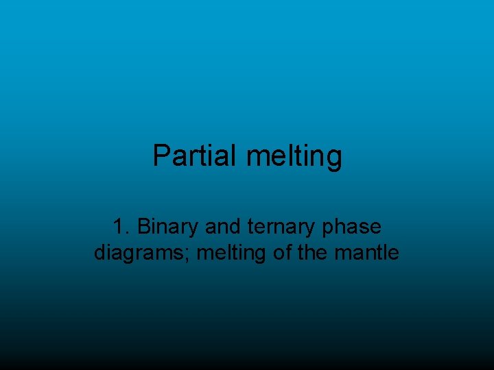 Partial melting 1. Binary and ternary phase diagrams; melting of the mantle 