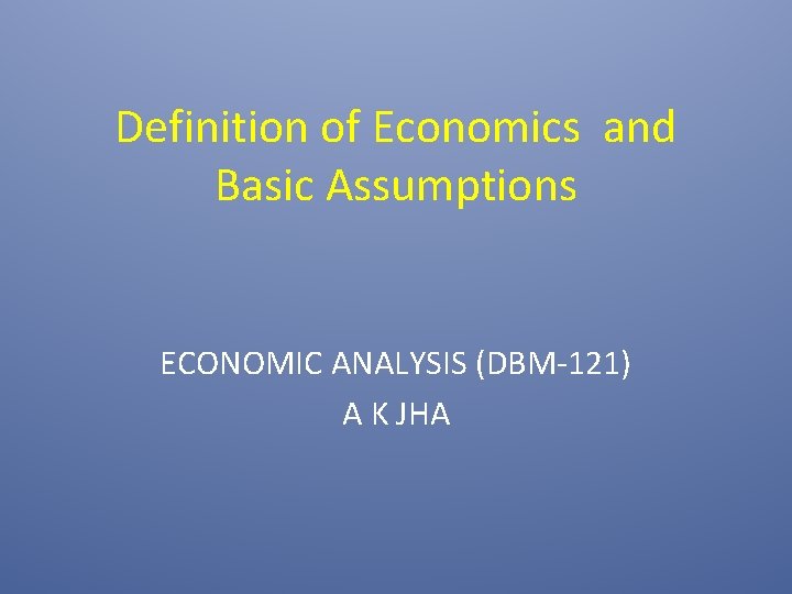 Definition of Economics and Basic Assumptions ECONOMIC ANALYSIS (DBM-121) A K JHA 