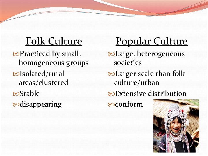 Folk Culture Practiced by small, homogeneous groups Isolated/rural areas/clustered Stable disappearing Popular Culture Large,
