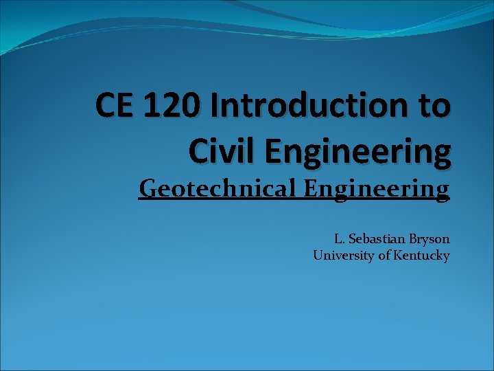 CE 120 Introduction to Civil Engineering Geotechnical Engineering L. Sebastian Bryson University of Kentucky