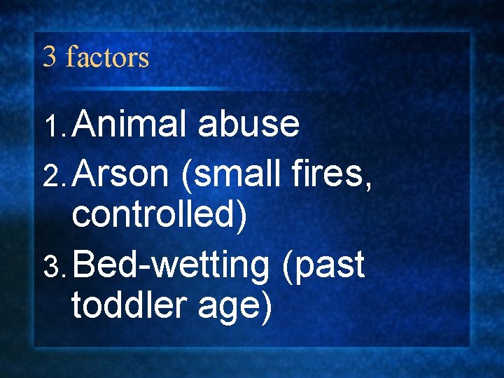 3 factors 1. Animal abuse 2. Arson (small fires, controlled) 3. Bed-wetting (past toddler