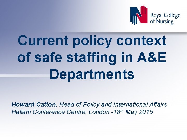 Current policy context of safe staffing in A&E Departments Howard Catton, Head of Policy