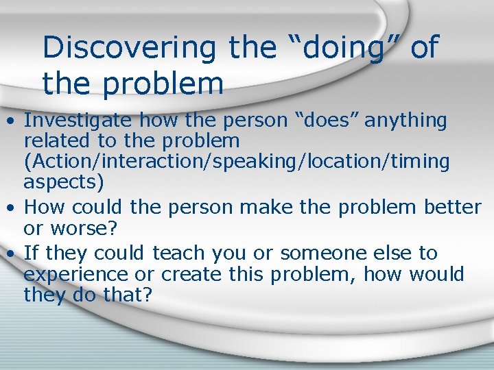 Discovering the “doing” of the problem • Investigate how the person “does” anything related