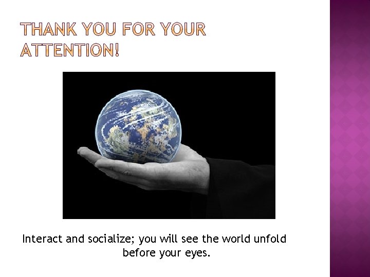 Interact and socialize; you will see the world unfold before your eyes. 