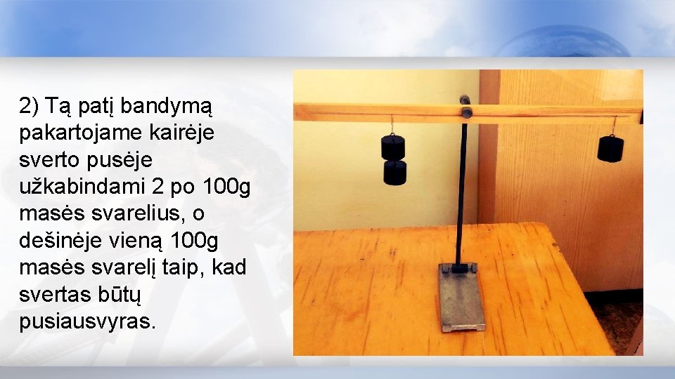 2) Tą patį bandymą pakartojame kairėje sverto pusėje užkabindami 2 po 100 g masės