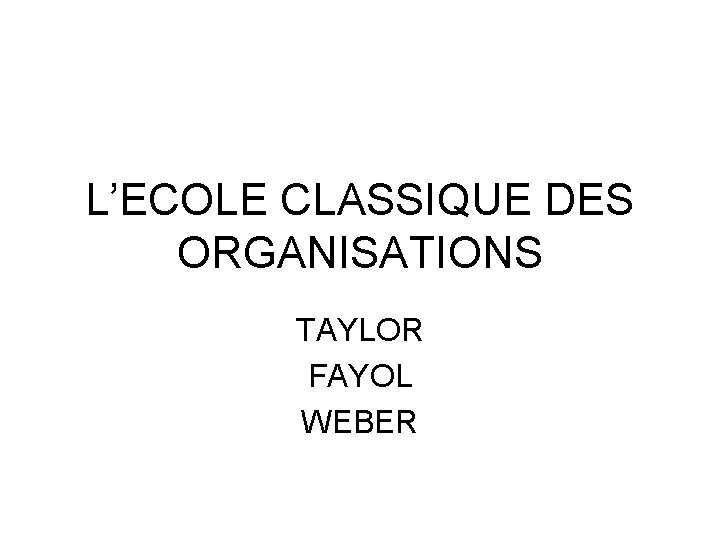 L’ECOLE CLASSIQUE DES ORGANISATIONS TAYLOR FAYOL WEBER 