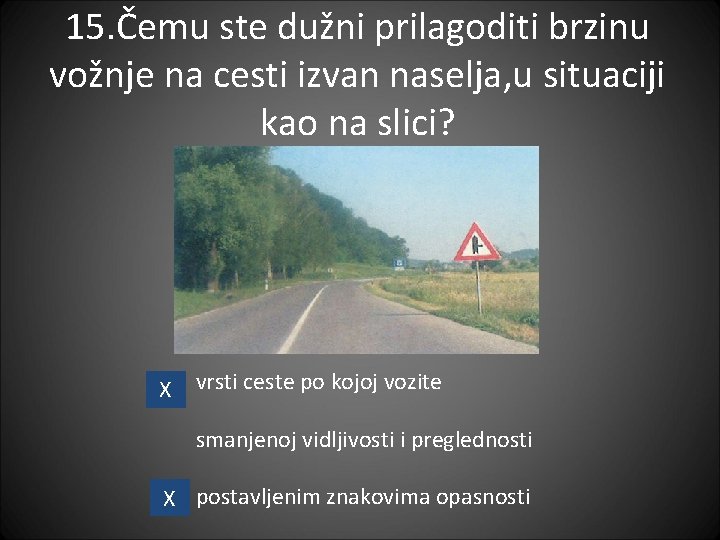 15. Čemu ste dužni prilagoditi brzinu vožnje na cesti izvan naselja, u situaciji kao