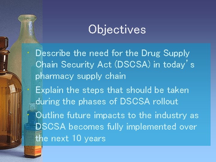 Objectives • Describe the need for the Drug Supply Chain Security Act (DSCSA) in