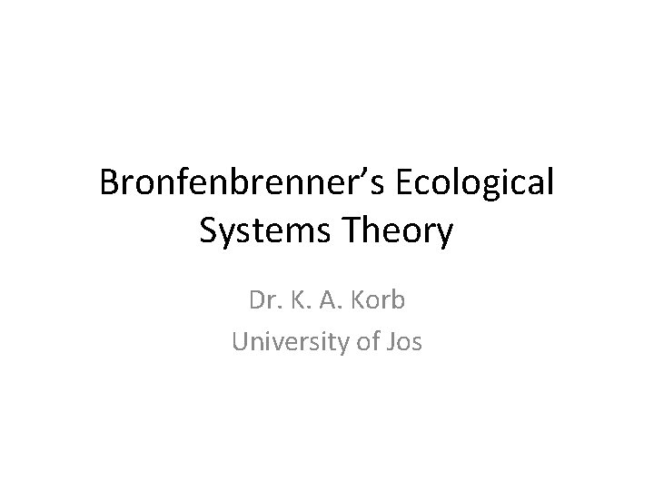 Bronfenbrenner’s Ecological Systems Theory Dr. K. A. Korb University of Jos 