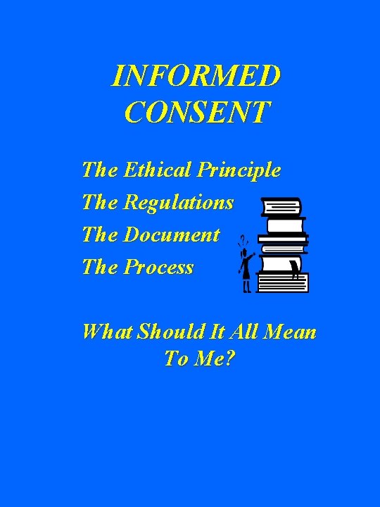 INFORMED CONSENT The Ethical Principle The Regulations The Document The Process What Should It