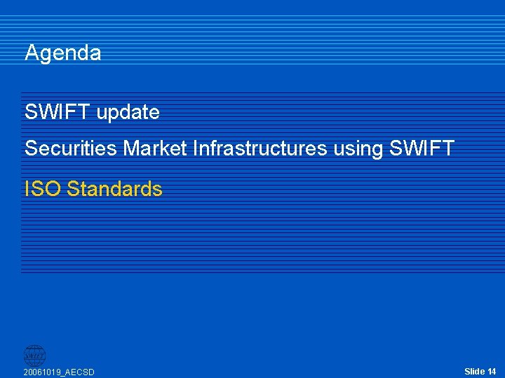 Agenda SWIFT update Securities Market Infrastructures using SWIFT ISO Standards 20061019_AECSD Slide 14 Agenda SWIFT update Securities Market Infrastructures using SWIFT ISO Standards 20061019_AECSD Slide 14