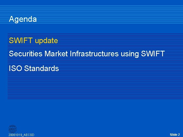 Agenda SWIFT update Securities Market Infrastructures using SWIFT ISO Standards 20061019_AECSD Slide 2 Agenda SWIFT update Securities Market Infrastructures using SWIFT ISO Standards 20061019_AECSD Slide 2