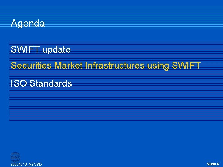Agenda SWIFT update Securities Market Infrastructures using SWIFT ISO Standards 20061019_AECSD Slide 6 Agenda SWIFT update Securities Market Infrastructures using SWIFT ISO Standards 20061019_AECSD Slide 6