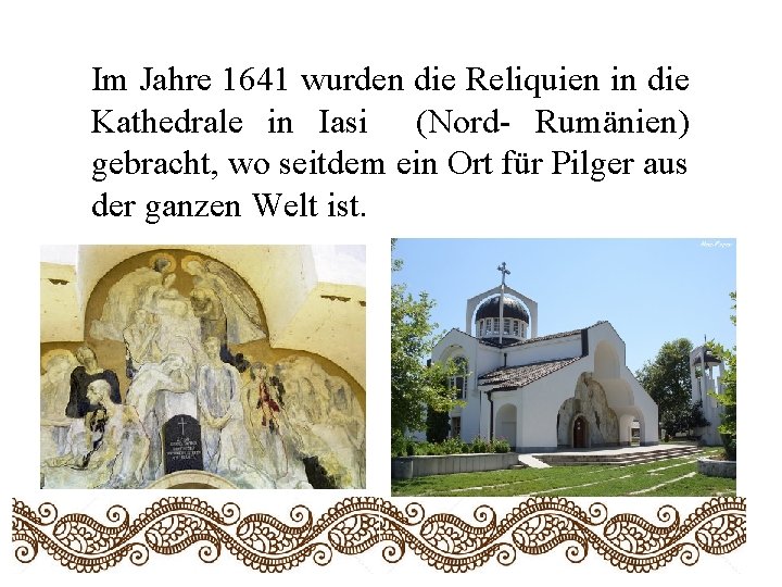 Im Jahre 1641 wurden die Reliquien in die Kathedrale in Iasi (Nord- Rumänien) gebracht,