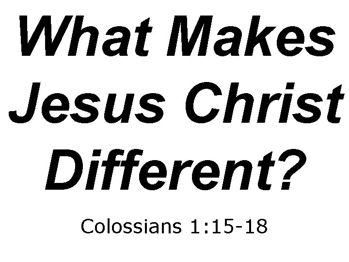 What Makes Jesus Christ Different? Colossians 1: 15 -18 