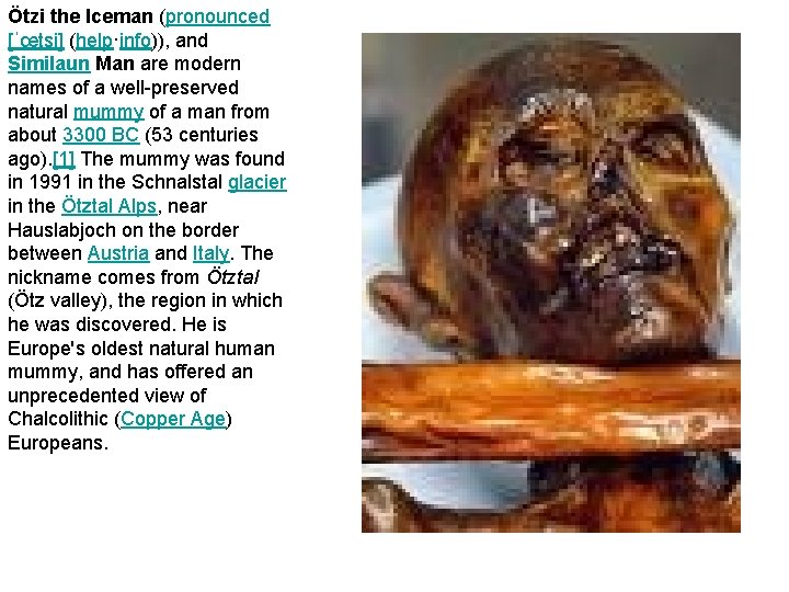 Ötzi the Iceman (pronounced [ˈœtsi] (help·info)), and Similaun Man are modern names of a