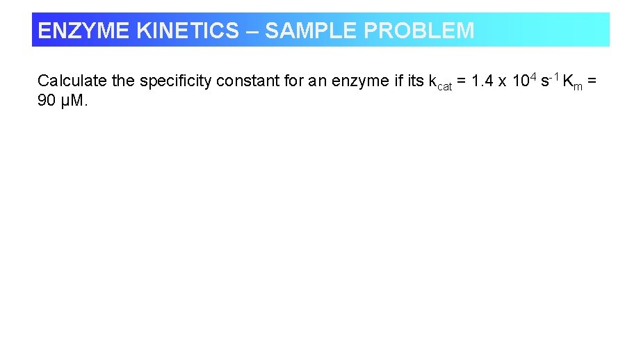 ENZYME KINETICS – SAMPLE PROBLEM Calculate the specificity constant for an enzyme if its