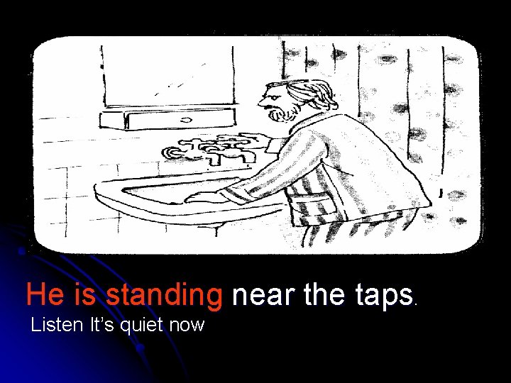 He is standing near the taps. Listen It’s quiet now 
