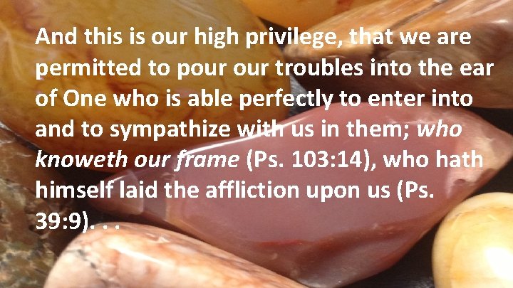 And this is our high privilege, that we are permitted to pour troubles into