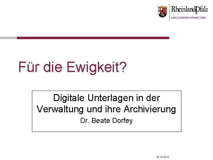 Für die Ewigkeit? Digitale Unterlagen in der Verwaltung und ihre Archivierung Dr. Beate Dorfey