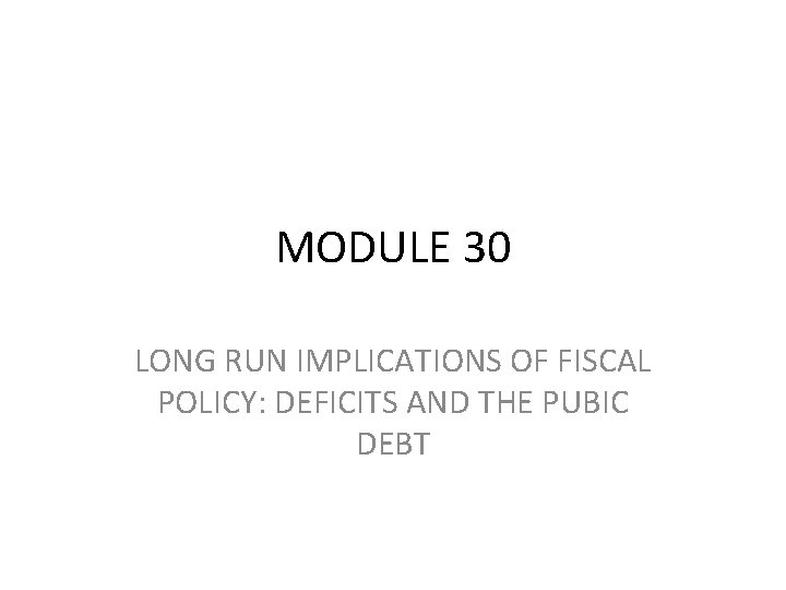 MODULE 30 LONG RUN IMPLICATIONS OF FISCAL POLICY: DEFICITS AND THE PUBIC DEBT 