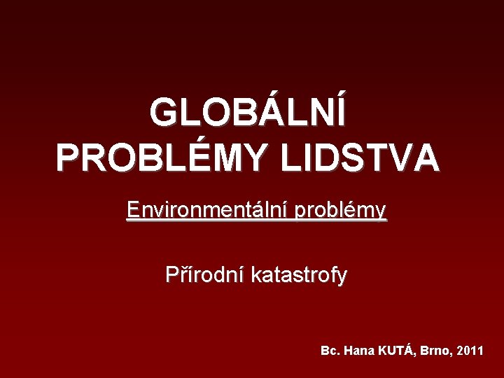 GLOBÁLNÍ PROBLÉMY LIDSTVA Environmentální problémy Přírodní katastrofy Bc. Hana KUTÁ, Brno, 2011 