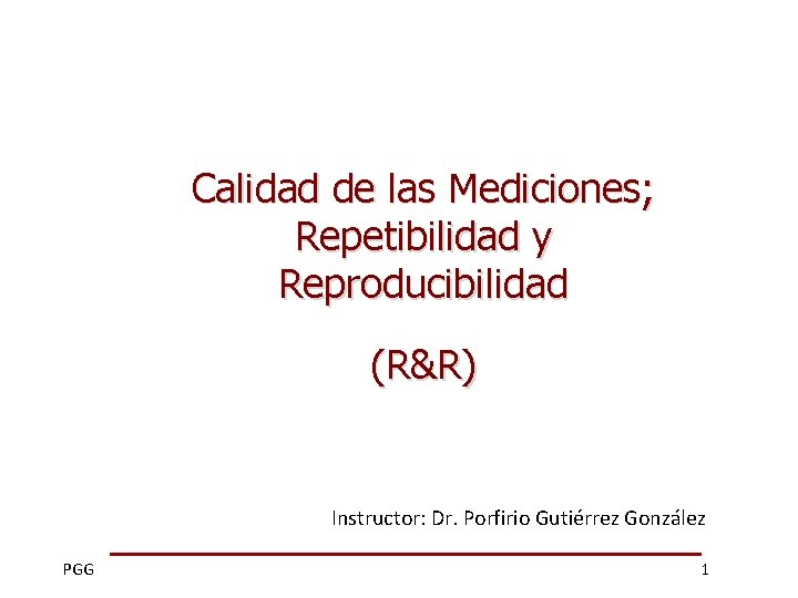 Calidad de las Mediciones; Repetibilidad y Reproducibilidad (R&R) Instructor: Dr. Porfirio Gutiérrez González PGG