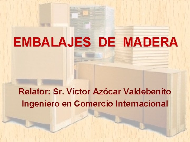 EMBALAJES DE MADERA Relator: Sr. Víctor Azócar Valdebenito Ingeniero en Comercio Internacional 