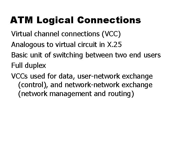 ATM Logical Connections Virtual channel connections (VCC) Analogous to virtual circuit in X. 25