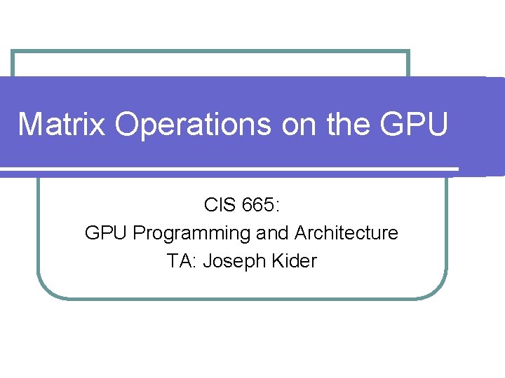 Matrix Operations on the GPU CIS 665: GPU Programming and Architecture TA: Joseph Kider