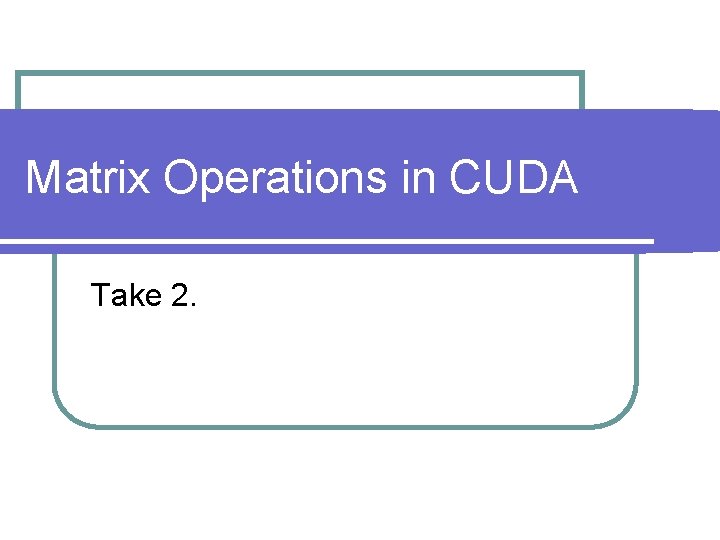 Matrix Operations in CUDA Take 2. 