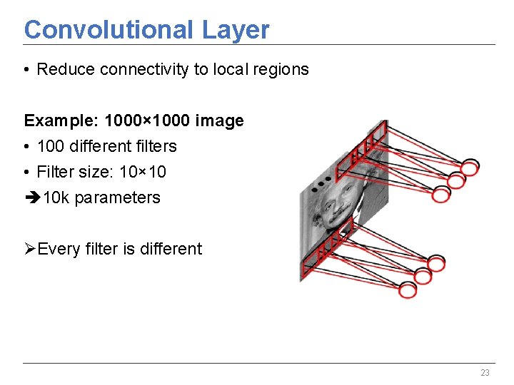 Convolutional Layer • Reduce connectivity to local regions Example: 1000× 1000 image • 100 Convolutional Layer • Reduce connectivity to local regions Example: 1000× 1000 image • 100