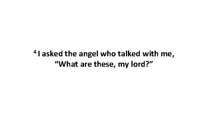 4 I asked the angel who talked with me, “What are these, my lord?