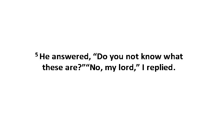 5 He answered, “Do you not know what these are? ”“No, my lord, ”