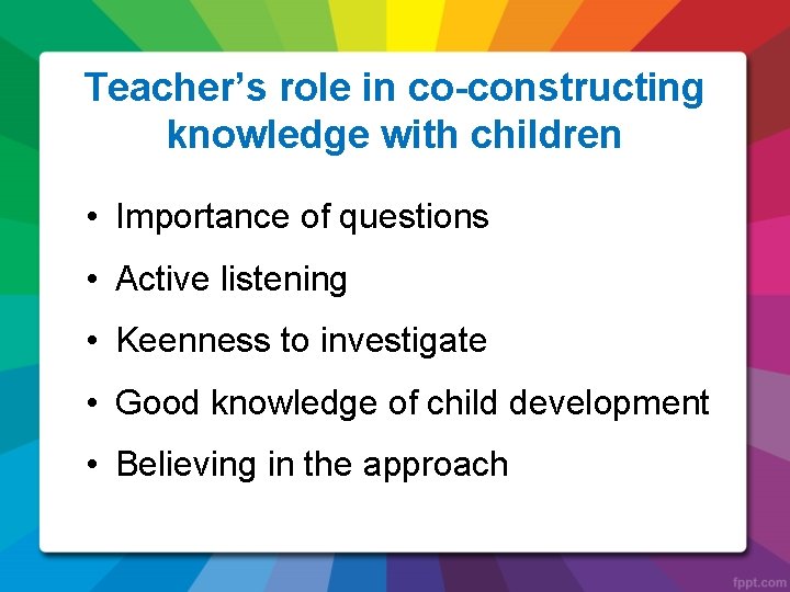 Teacher’s role in co-constructing knowledge with children • Importance of questions • Active listening