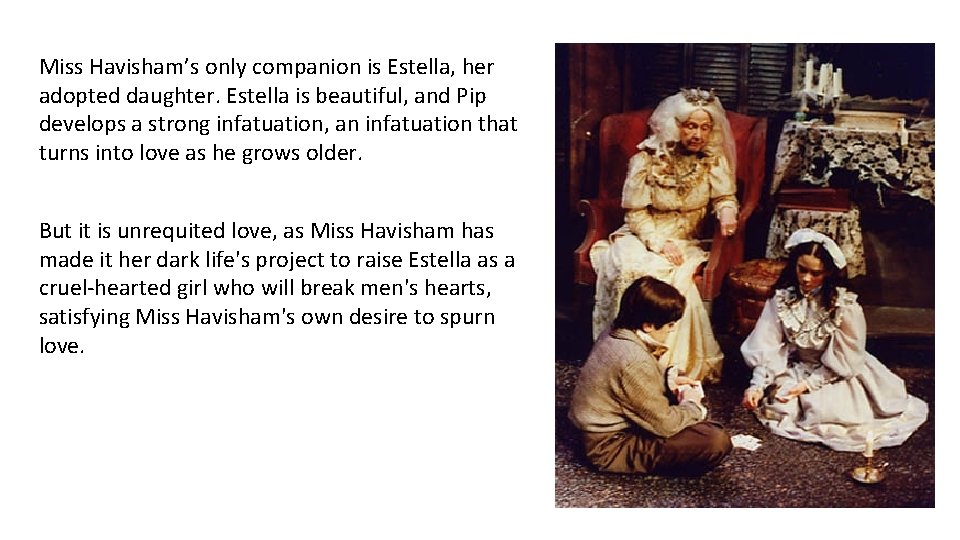 Miss Havisham’s only companion is Estella, her adopted daughter. Estella is beautiful, and Pip