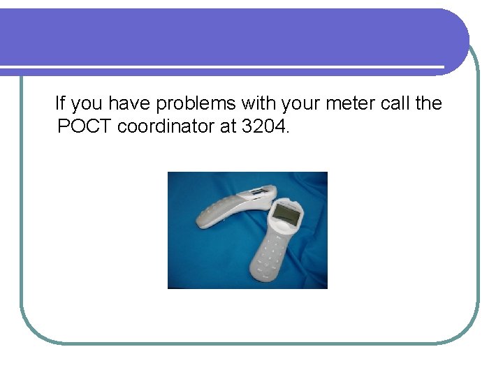 If you have problems with your meter call the POCT coordinator at 3204. 