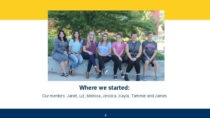 Where we started: Our mentors: Janet, Liz, Melissa, Jessica, Kayla, Tammie and James 8