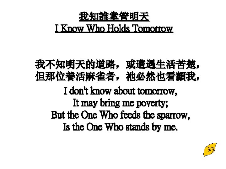 我知誰掌管明天 I Know Who Holds Tomorrow 我不知明天的道路，或遭遇生活苦楚， 但那位養活麻雀者，祂必然也看顧我， I don't know about tomorrow, It