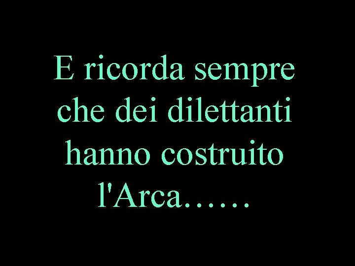 E ricorda sempre che dei dilettanti hanno costruito l'Arca…… 