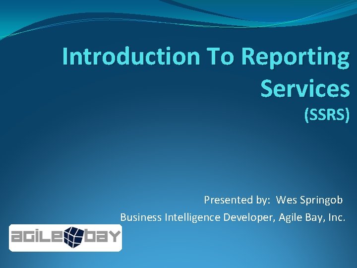 Introduction To Reporting Services (SSRS) Presented by: Wes Springob Business Intelligence Developer, Agile Bay,