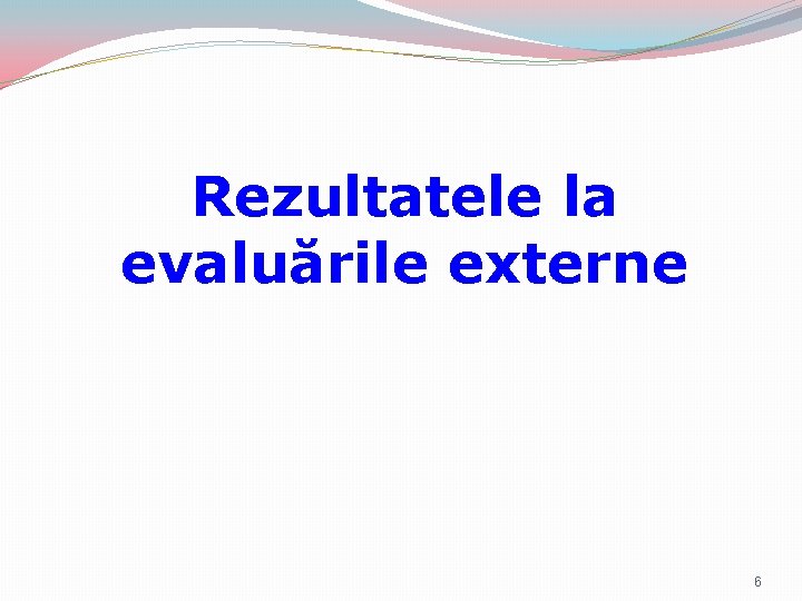Rezultatele la evaluările externe 6 Rezultatele la evaluările externe 6
