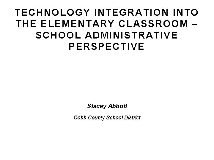 TECHNOLOGY INTEGRATION INTO THE ELEMENTARY CLASSROOM – SCHOOL ADMINISTRATIVE PERSPECTIVE Stacey Abbott Cobb County TECHNOLOGY INTEGRATION INTO THE ELEMENTARY CLASSROOM – SCHOOL ADMINISTRATIVE PERSPECTIVE Stacey Abbott Cobb County