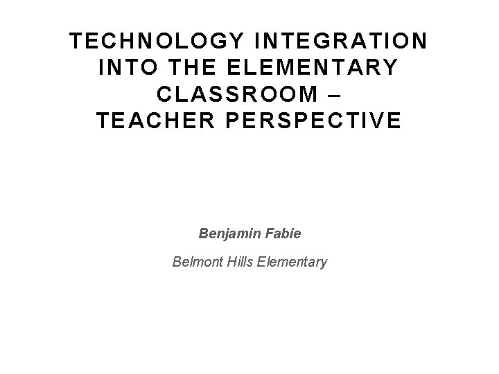 TECHNOLOGY INTEGRATION INTO THE ELEMENTARY CLASSROOM – TEACHER PERSPECTIVE Benjamin Fabie Belmont Hills Elementary TECHNOLOGY INTEGRATION INTO THE ELEMENTARY CLASSROOM – TEACHER PERSPECTIVE Benjamin Fabie Belmont Hills Elementary