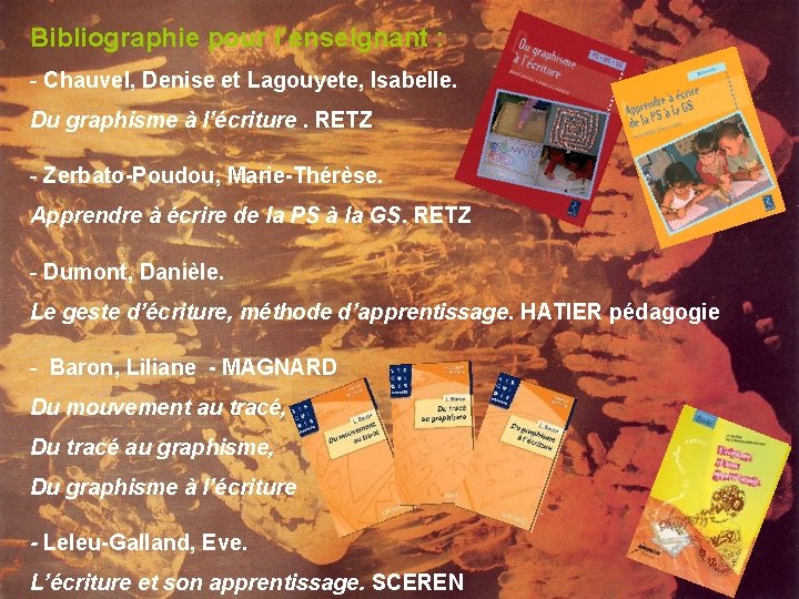 Bibliographie pour l’enseignant : - Chauvel, Denise et Lagouyete, Isabelle. Du graphisme à l’écriture. Bibliographie pour l’enseignant : - Chauvel, Denise et Lagouyete, Isabelle. Du graphisme à l’écriture.